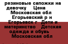 резиновые сапожки на девочку. › Цена ­ 850 - Московская обл., Егорьевский р-н, Егорьевск г. Дети и материнство » Детская одежда и обувь   . Московская обл.